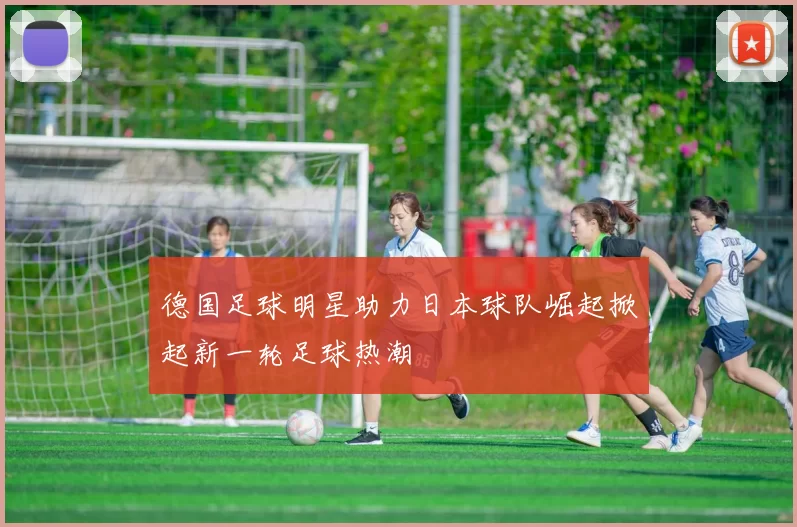 德国足球明星助力日本球队崛起掀起新一轮足球热潮