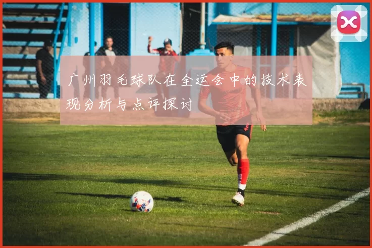 广州羽毛球队在全运会中的技术表现分析与点评探讨