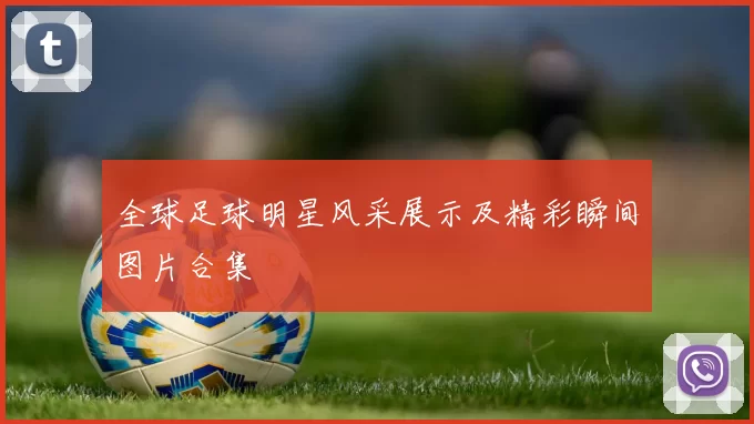 全球足球明星风采展示及精彩瞬间图片合集