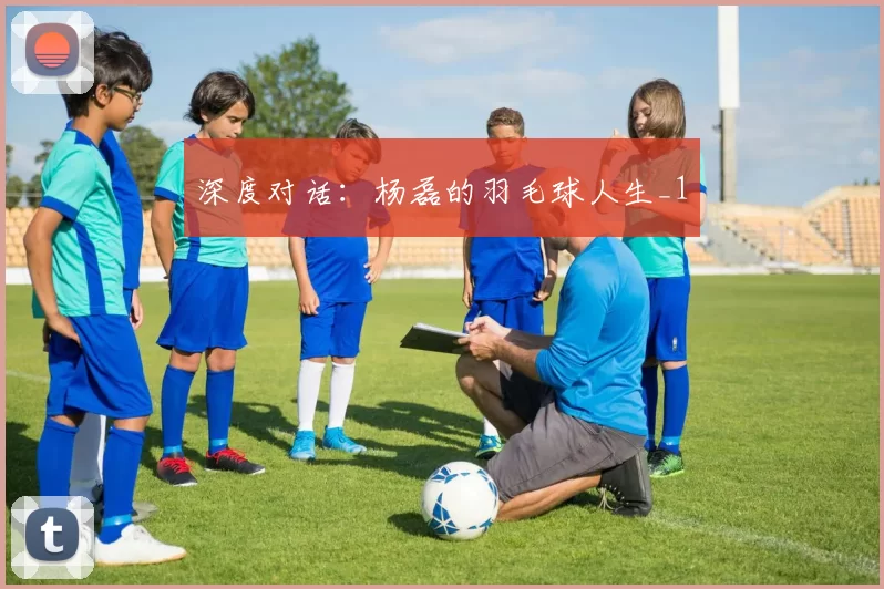 深度对话：杨磊的羽毛球人生_1