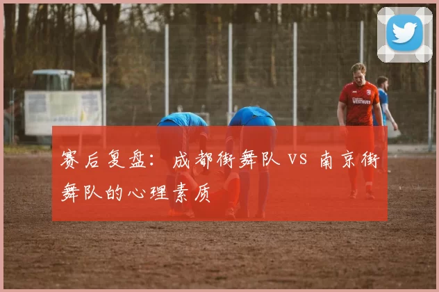 赛后复盘：成都街舞队 vs 南京街舞队的心理素质