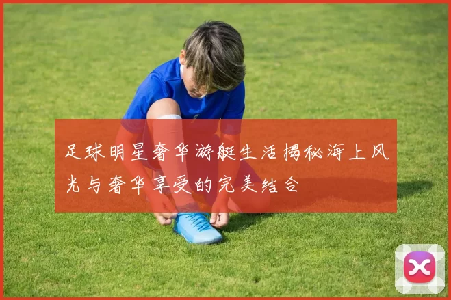 足球明星奢华游艇生活揭秘海上风光与奢华享受的完美结合