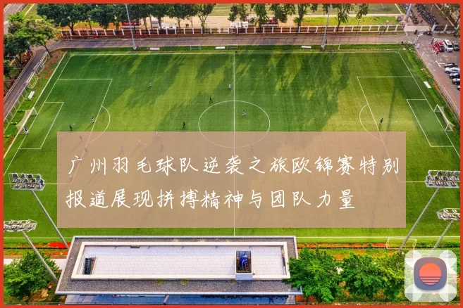 广州羽毛球队逆袭之旅欧锦赛特别报道展现拼搏精神与团队力量