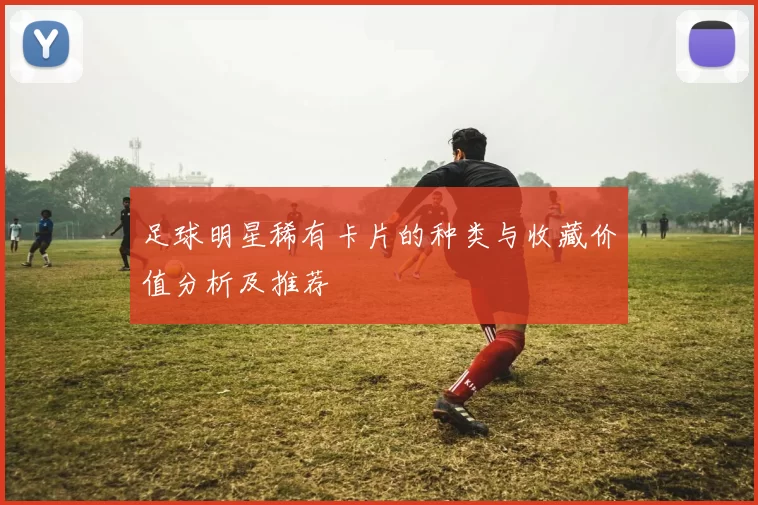 足球明星稀有卡片的种类与收藏价值分析及推荐