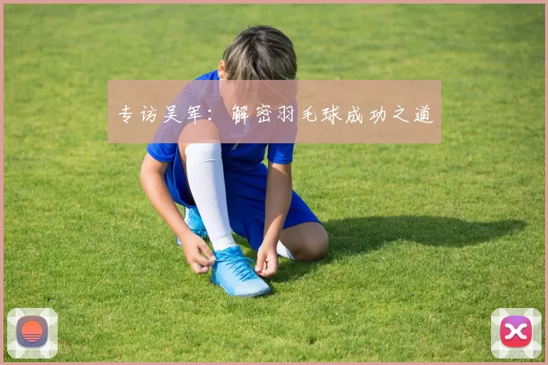 专访吴军：解密羽毛球成功之道