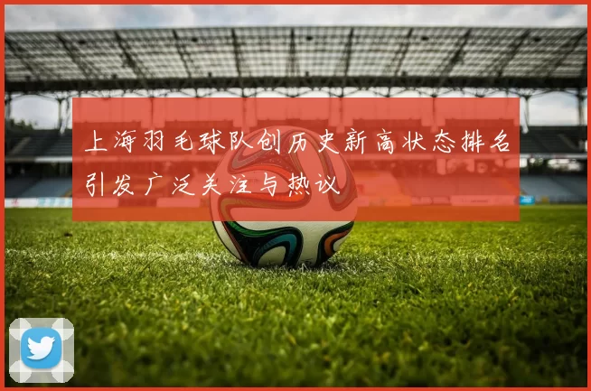 上海羽毛球队创历史新高状态排名引发广泛关注与热议