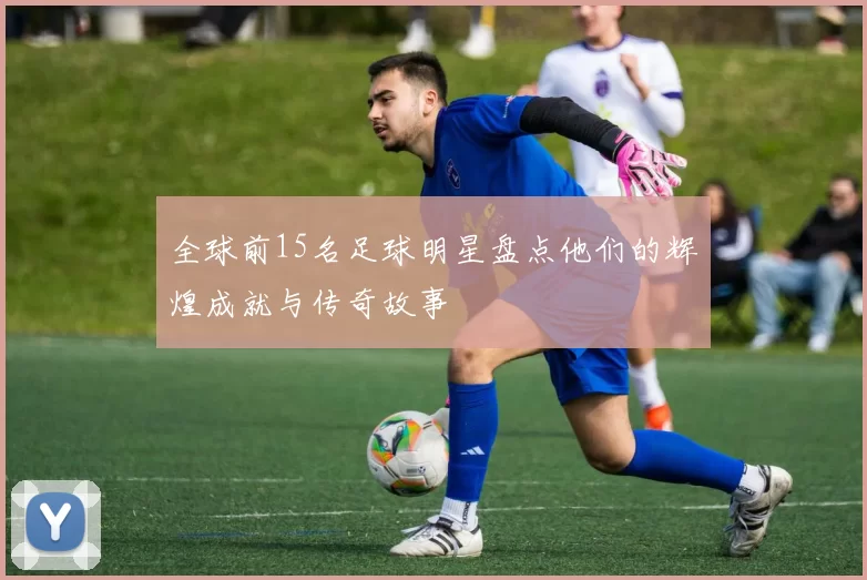 全球前15名足球明星盘点他们的辉煌成就与传奇故事