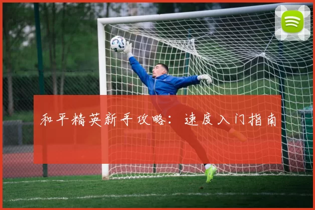 和平精英新手攻略：速度入门指南