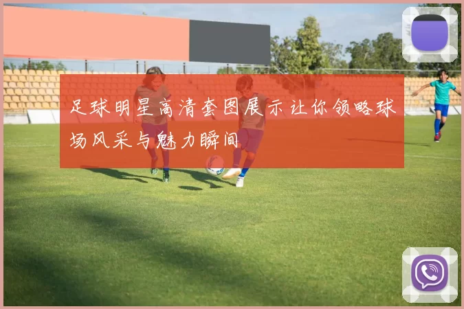 足球明星高清套图展示让你领略球场风采与魅力瞬间